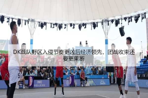 DK战队野区入侵节奏更凶后经济领先，团战收束还要更果断